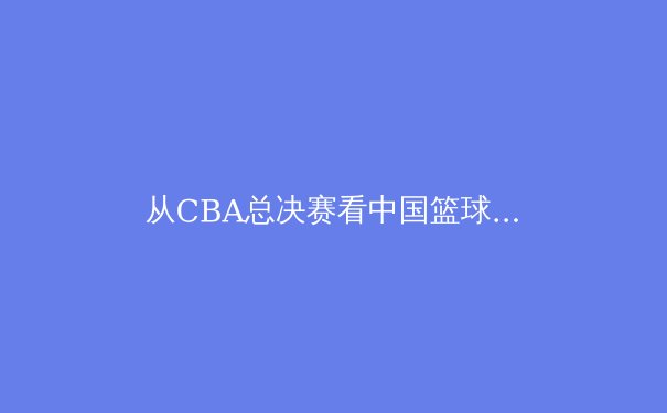 从CBA总决赛看中国篮球的战术进化与青训隐忧 - 4